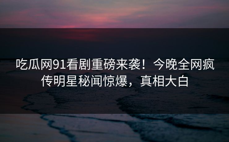 吃瓜网91看剧重磅来袭！今晚全网疯传明星秘闻惊爆，真相大白