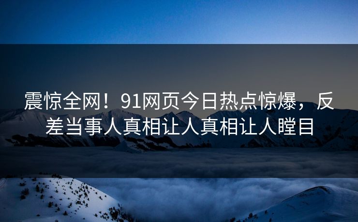 震惊全网！91网页今日热点惊爆，反差当事人真相让人真相让人瞠目