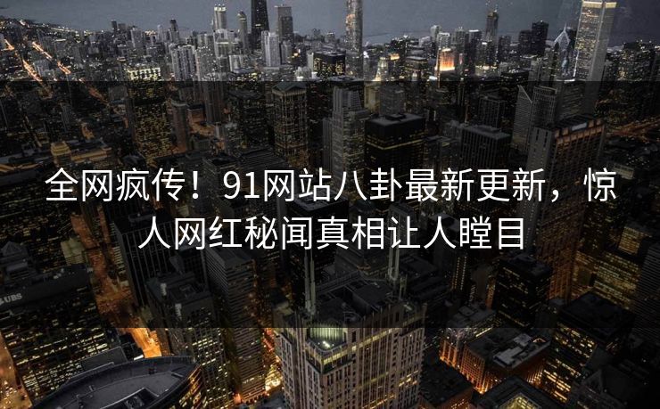 全网疯传！91网站八卦最新更新，惊人网红秘闻真相让人瞠目