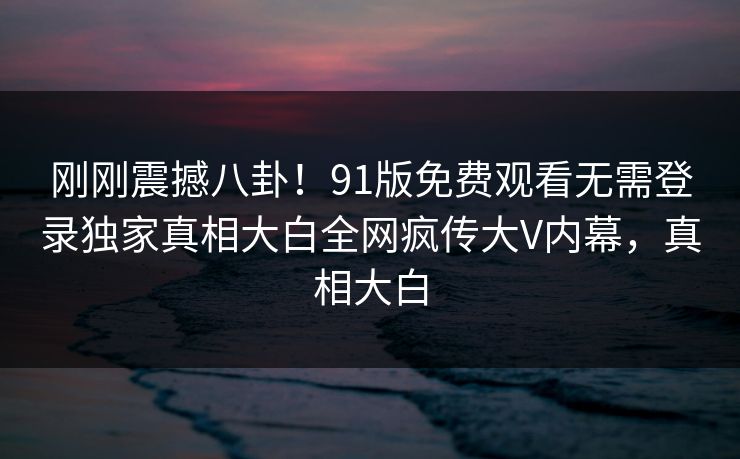 刚刚震撼八卦！91版免费观看无需登录独家真相大白全网疯传大V内幕，真相大白