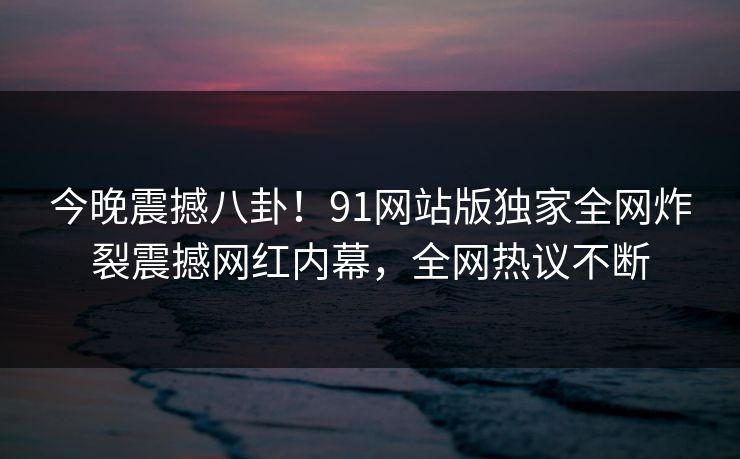 今晚震撼八卦！91网站版独家全网炸裂震撼网红内幕，全网热议不断