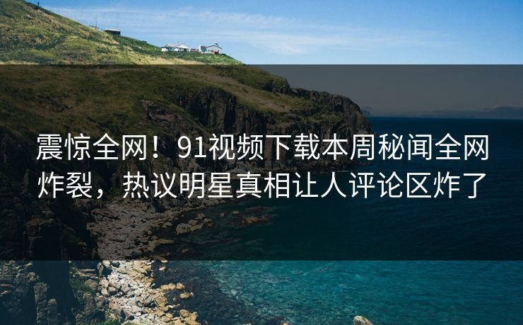 震惊全网！91视频下载本周秘闻全网炸裂，热议明星真相让人评论区炸了