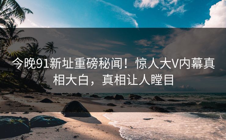 今晚91新址重磅秘闻！惊人大V内幕真相大白，真相让人瞠目
