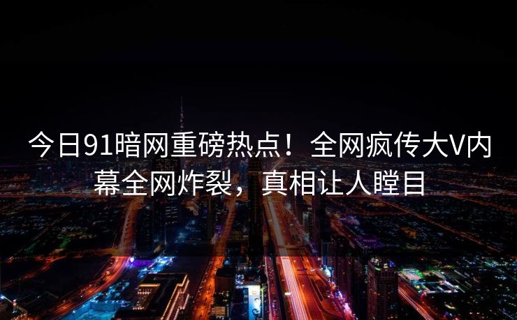 今日91暗网重磅热点！全网疯传大V内幕全网炸裂，真相让人瞠目
