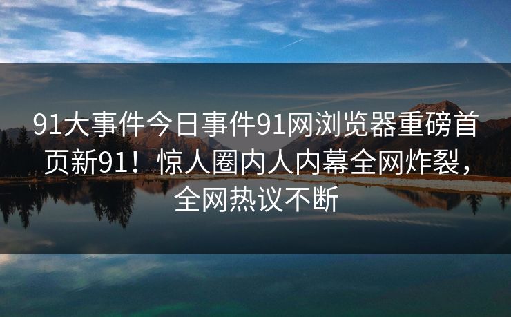 91大事件今日事件91网浏览器重磅首页新91！惊人圈内人内幕全网炸裂，全网热议不断