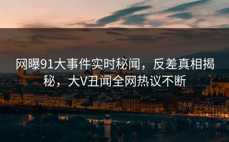 网曝91大事件实时秘闻,反差真相揭秘,大V丑闻全网热议不断