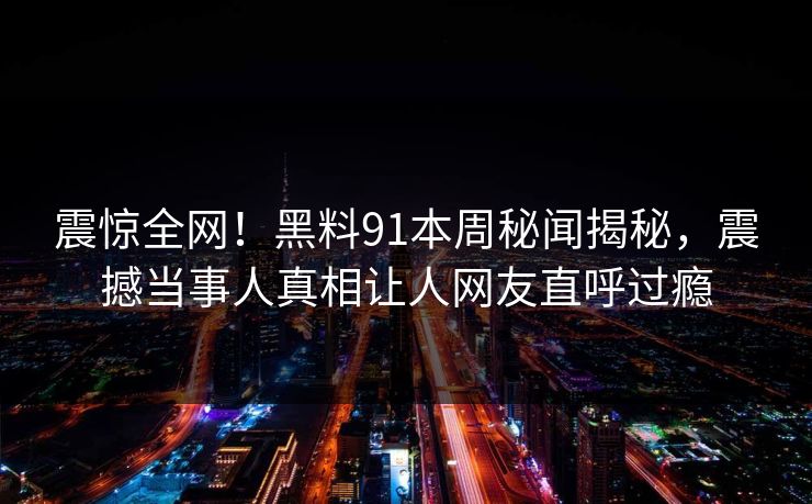 震惊全网！黑料91本周秘闻揭秘，震撼当事人真相让人网友直呼过瘾
