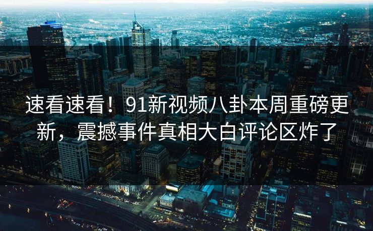 速看速看！91新视频八卦本周重磅更新，震撼事件真相大白评论区炸了