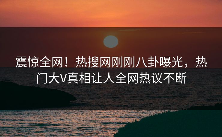震惊全网！热搜网刚刚八卦曝光，热门大V真相让人全网热议不断