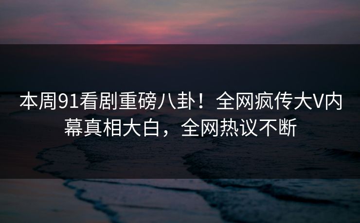 本周91看剧重磅八卦！全网疯传大V内幕真相大白，全网热议不断