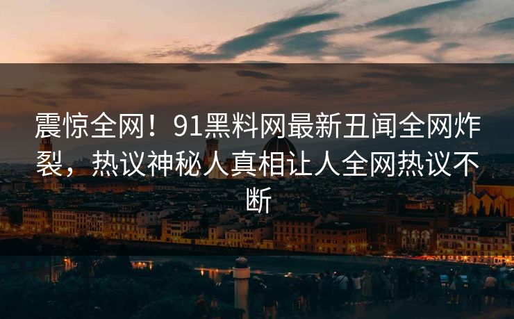 震惊全网！91黑料网最新丑闻全网炸裂，热议神秘人真相让人全网热议不断