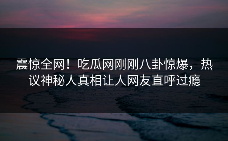 震惊全网！吃瓜网刚刚八卦惊爆，热议神秘人真相让人网友直呼过瘾