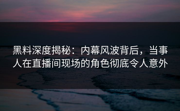黑料深度揭秘：内幕风波背后，当事人在直播间现场的角色彻底令人意外