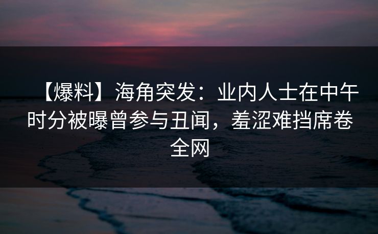 【爆料】海角突发：业内人士在中午时分被曝曾参与丑闻，羞涩难挡席卷全网