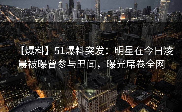 【爆料】51爆料突发：明星在今日凌晨被曝曾参与丑闻，曝光席卷全网