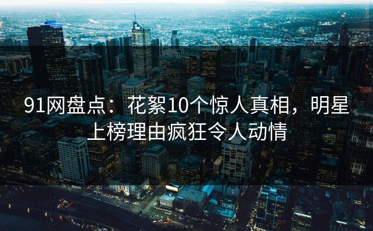 91网盘点：花絮10个惊人真相，明星上榜理由疯狂令人动情