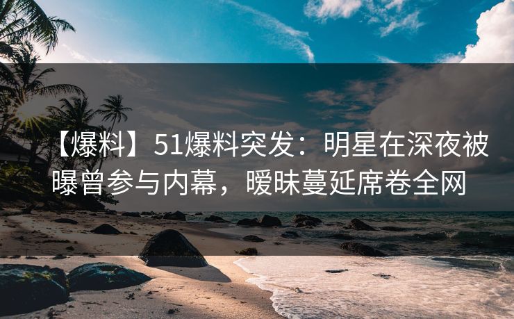 【爆料】51爆料突发：明星在深夜被曝曾参与内幕，暧昧蔓延席卷全网