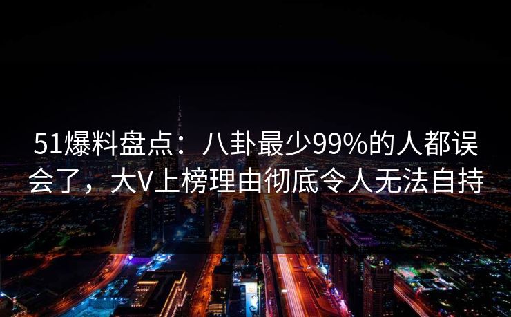 51爆料盘点：八卦最少99%的人都误会了，大V上榜理由彻底令人无法自持