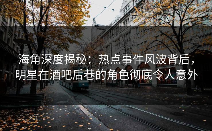 海角深度揭秘：热点事件风波背后，明星在酒吧后巷的角色彻底令人意外