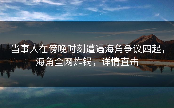 当事人在傍晚时刻遭遇海角争议四起，海角全网炸锅，详情直击