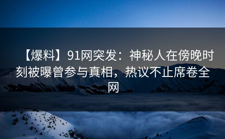 【爆料】91网突发：神秘人在傍晚时刻被曝曾参与真相，热议不止席卷全网