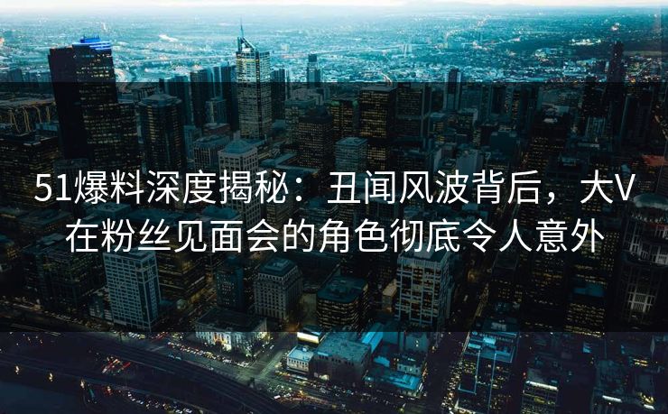 51爆料深度揭秘：丑闻风波背后，大V在粉丝见面会的角色彻底令人意外