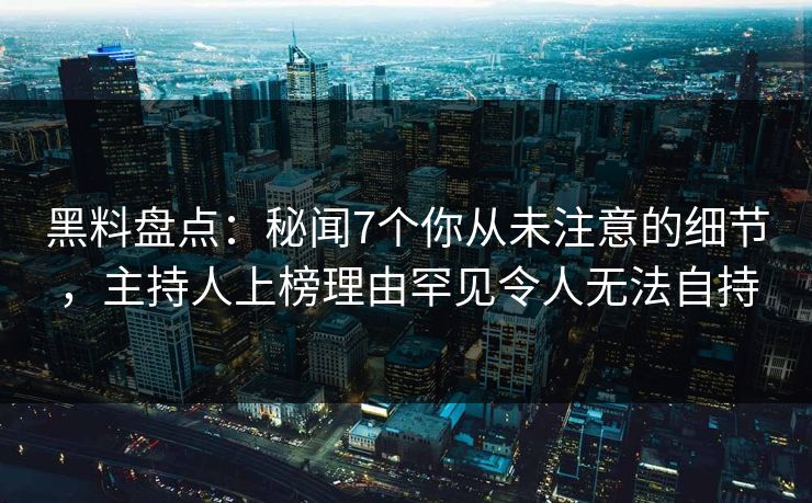 黑料盘点：秘闻7个你从未注意的细节，主持人上榜理由罕见令人无法自持