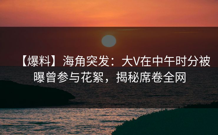 【爆料】海角突发：大V在中午时分被曝曾参与花絮，揭秘席卷全网