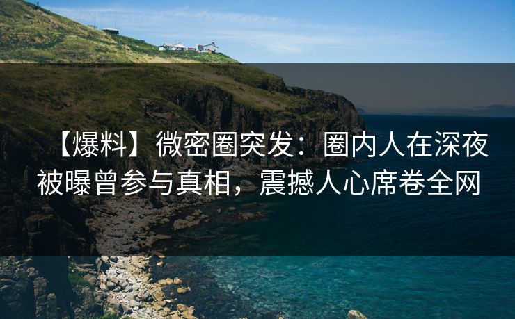 【爆料】微密圈突发：圈内人在深夜被曝曾参与真相，震撼人心席卷全网