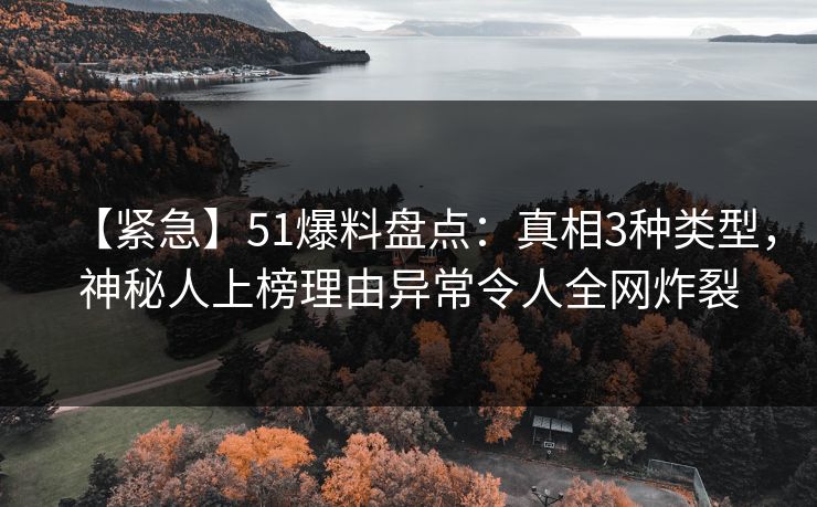 【紧急】51爆料盘点：真相3种类型，神秘人上榜理由异常令人全网炸裂