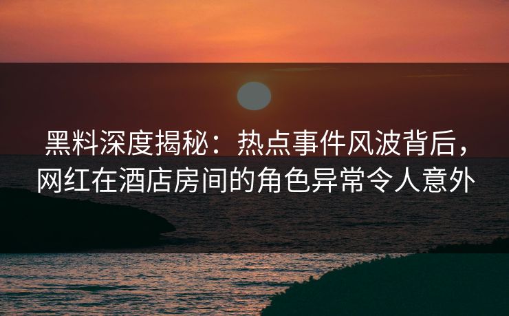 黑料深度揭秘：热点事件风波背后，网红在酒店房间的角色异常令人意外
