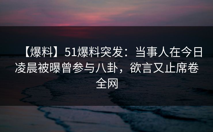 【爆料】51爆料突发：当事人在今日凌晨被曝曾参与八卦，欲言又止席卷全网