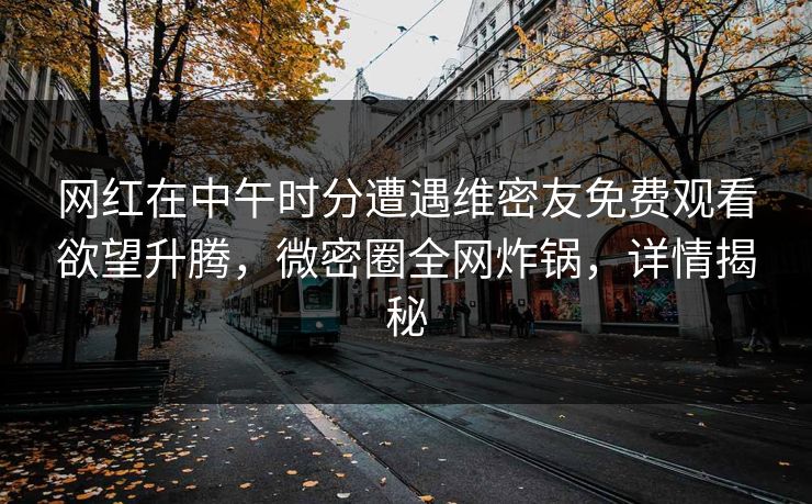 网红在中午时分遭遇维密友免费观看欲望升腾，微密圈全网炸锅，详情揭秘