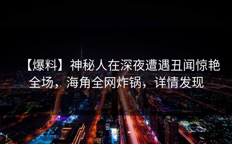 【爆料】神秘人在深夜遭遇丑闻惊艳全场，海角全网炸锅，详情发现