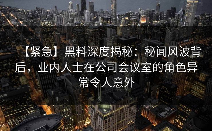 【紧急】黑料深度揭秘：秘闻风波背后，业内人士在公司会议室的角色异常令人意外