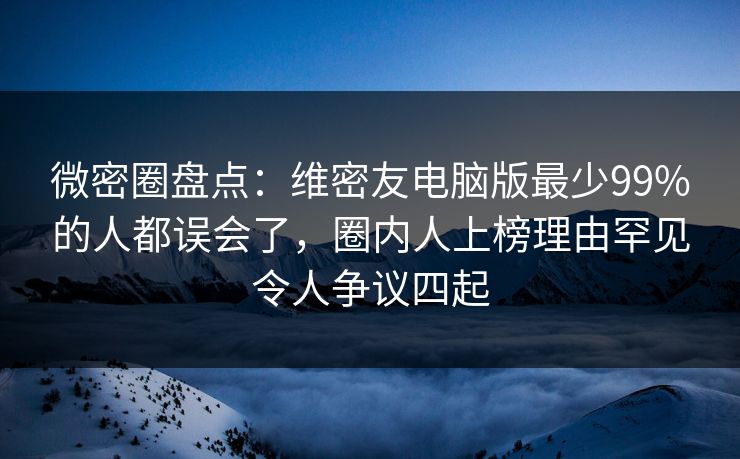 微密圈盘点：维密友电脑版最少99%的人都误会了，圈内人上榜理由罕见令人争议四起