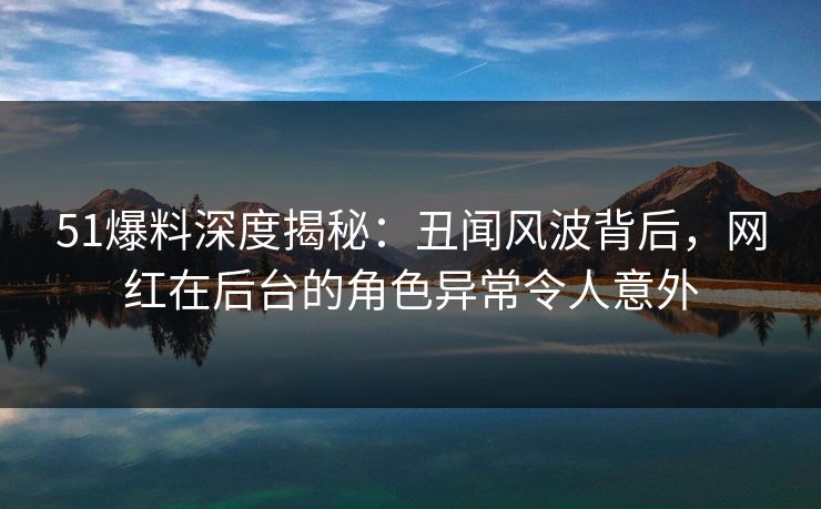 51爆料深度揭秘：丑闻风波背后，网红在后台的角色异常令人意外