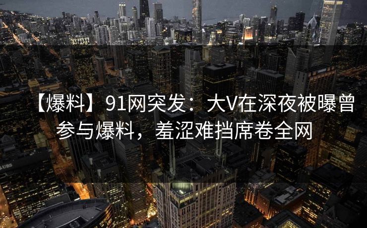 【爆料】91网突发：大V在深夜被曝曾参与爆料，羞涩难挡席卷全网