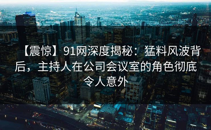 【震惊】91网深度揭秘：猛料风波背后，主持人在公司会议室的角色彻底令人意外