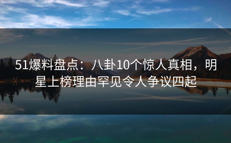 51爆料盘点：八卦10个惊人真相，明星上榜理由罕见令人争议四起