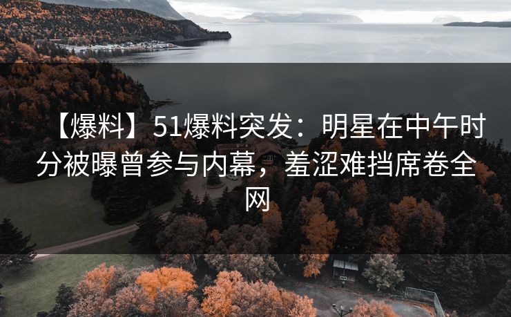 【爆料】51爆料突发：明星在中午时分被曝曾参与内幕，羞涩难挡席卷全网