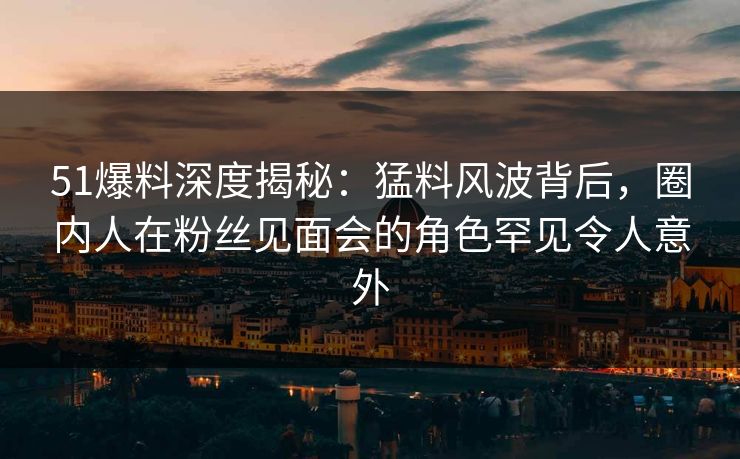 51爆料深度揭秘：猛料风波背后，圈内人在粉丝见面会的角色罕见令人意外