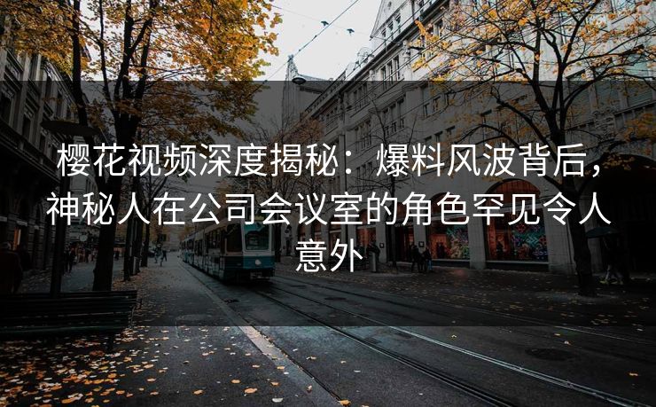 樱花视频深度揭秘：爆料风波背后，神秘人在公司会议室的角色罕见令人意外