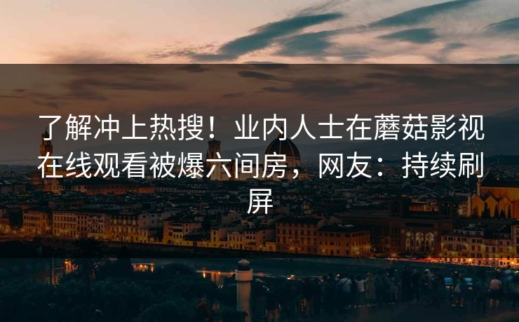 了解冲上热搜！业内人士在蘑菇影视在线观看被爆六间房，网友：持续刷屏
