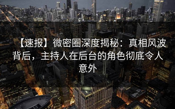 【速报】微密圈深度揭秘：真相风波背后，主持人在后台的角色彻底令人意外