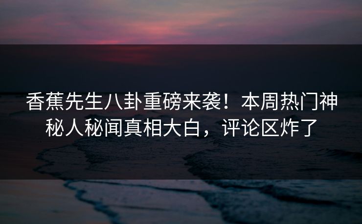 香蕉先生八卦重磅来袭！本周热门神秘人秘闻真相大白，评论区炸了