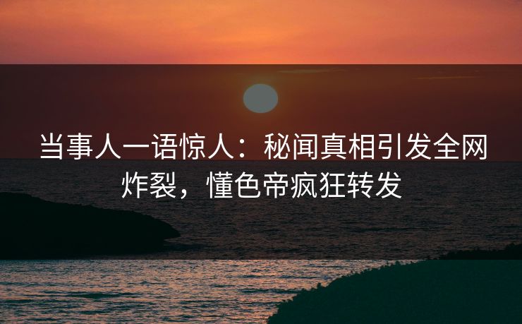 当事人一语惊人：秘闻真相引发全网炸裂，懂色帝疯狂转发