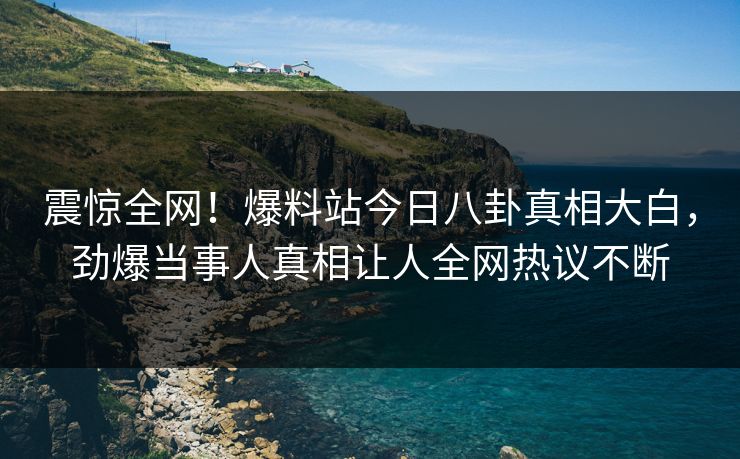 震惊全网!爆料站今日八卦真相大白,劲爆当事人真相让人全网热议不断 震惊全网!爆料站今日八卦真相大白,劲爆当事人真相让人全网热议不断