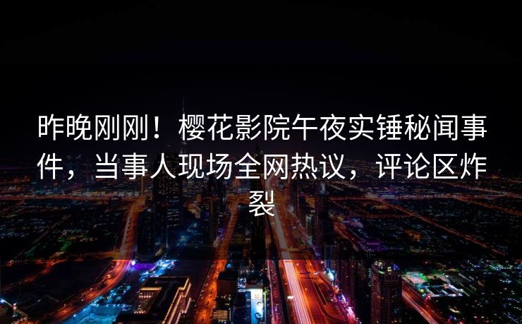 昨晚刚刚!樱花影院午夜实锤秘闻事件,当事人现场全网热议,评论区炸裂 昨晚刚刚!樱花影院午夜实锤秘闻事件,当事人现场全网热议,评论区炸裂
