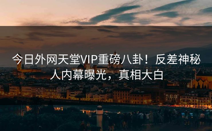 今日外网天堂VIP重磅八卦！反差神秘人内幕曝光，真相大白